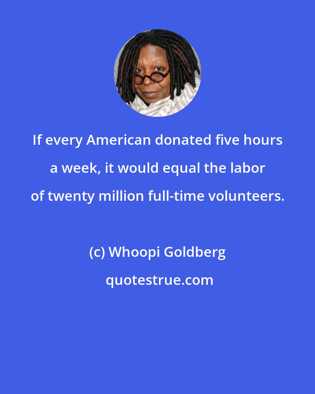 Whoopi Goldberg: If every American donated five hours a week, it would equal the labor of twenty million full-time volunteers.