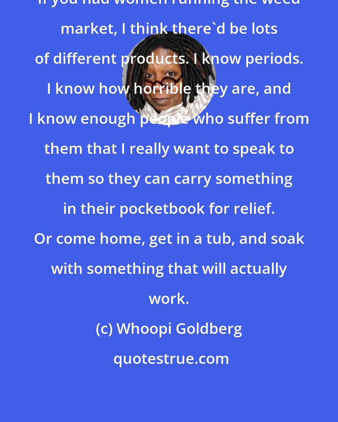 Whoopi Goldberg: If you had women running the weed market, I think there'd be lots of different products. I know periods. I know how horrible they are, and I know enough people who suffer from them that I really want to speak to them so they can carry something in their pocketbook for relief. Or come home, get in a tub, and soak with something that will actually work.