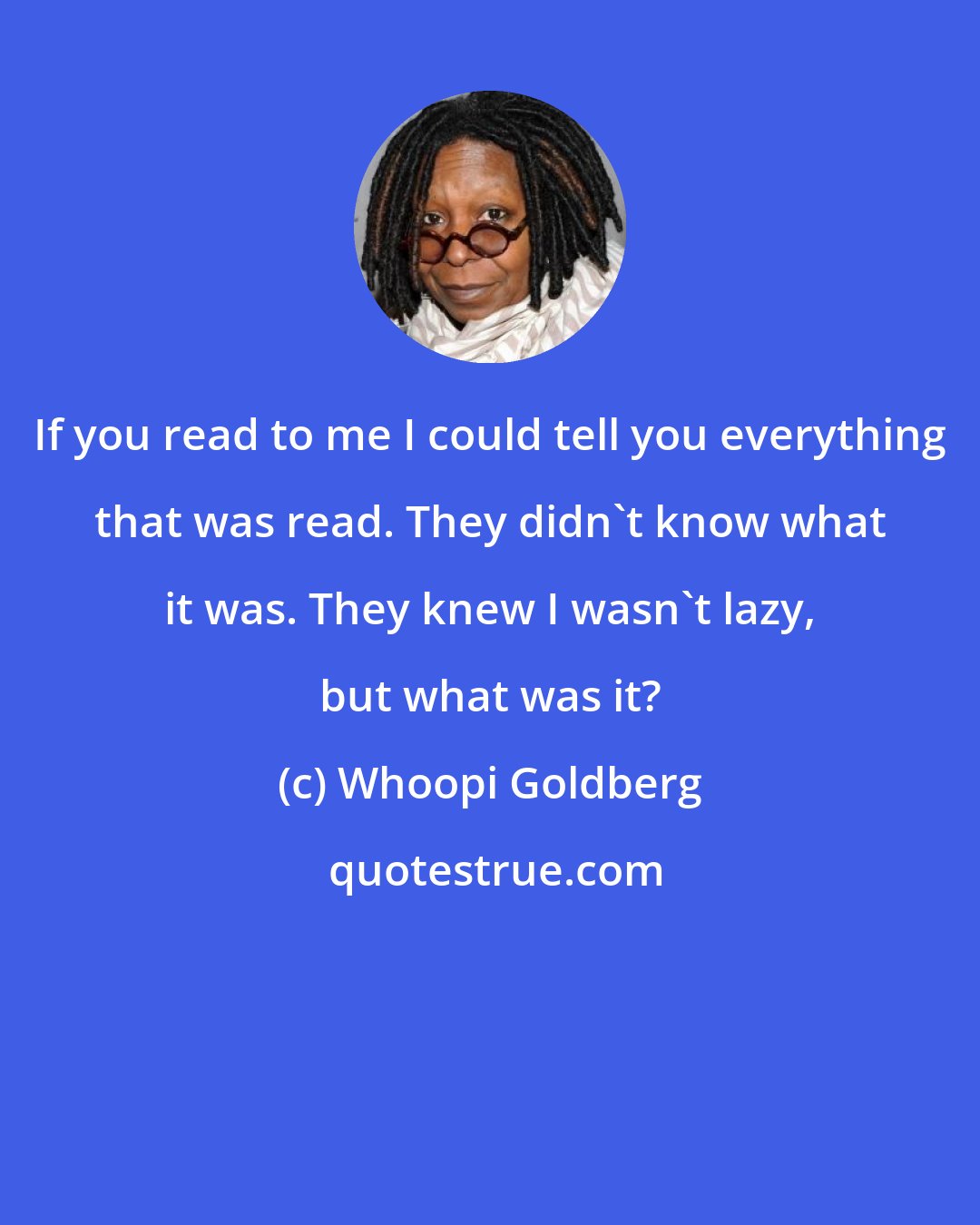 Whoopi Goldberg: If you read to me I could tell you everything that was read. They didn't know what it was. They knew I wasn't lazy, but what was it?