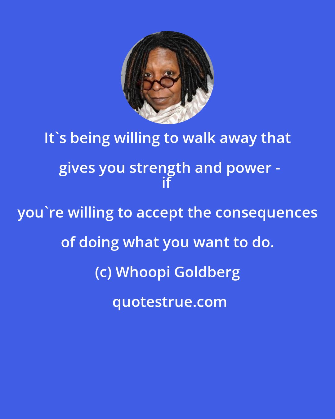 Whoopi Goldberg: It's being willing to walk away that gives you strength and power -
if you're willing to accept the consequences of doing what you want to do.