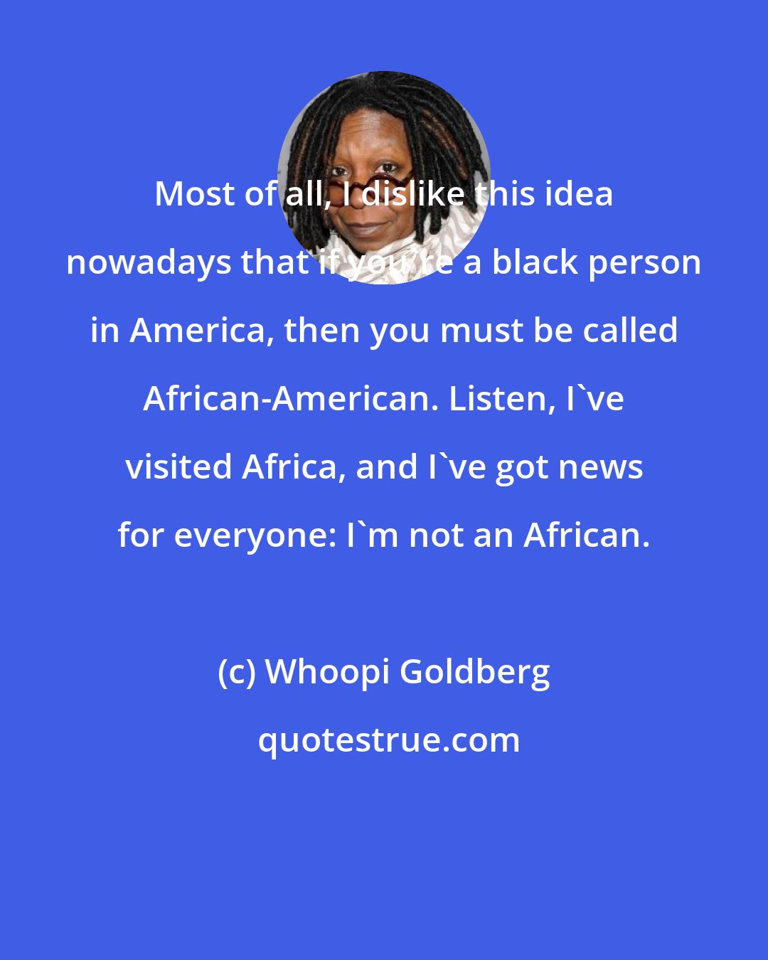 Whoopi Goldberg: Most of all, I dislike this idea nowadays that if you're a black person in America, then you must be called African-American. Listen, I've visited Africa, and I've got news for everyone: I'm not an African.