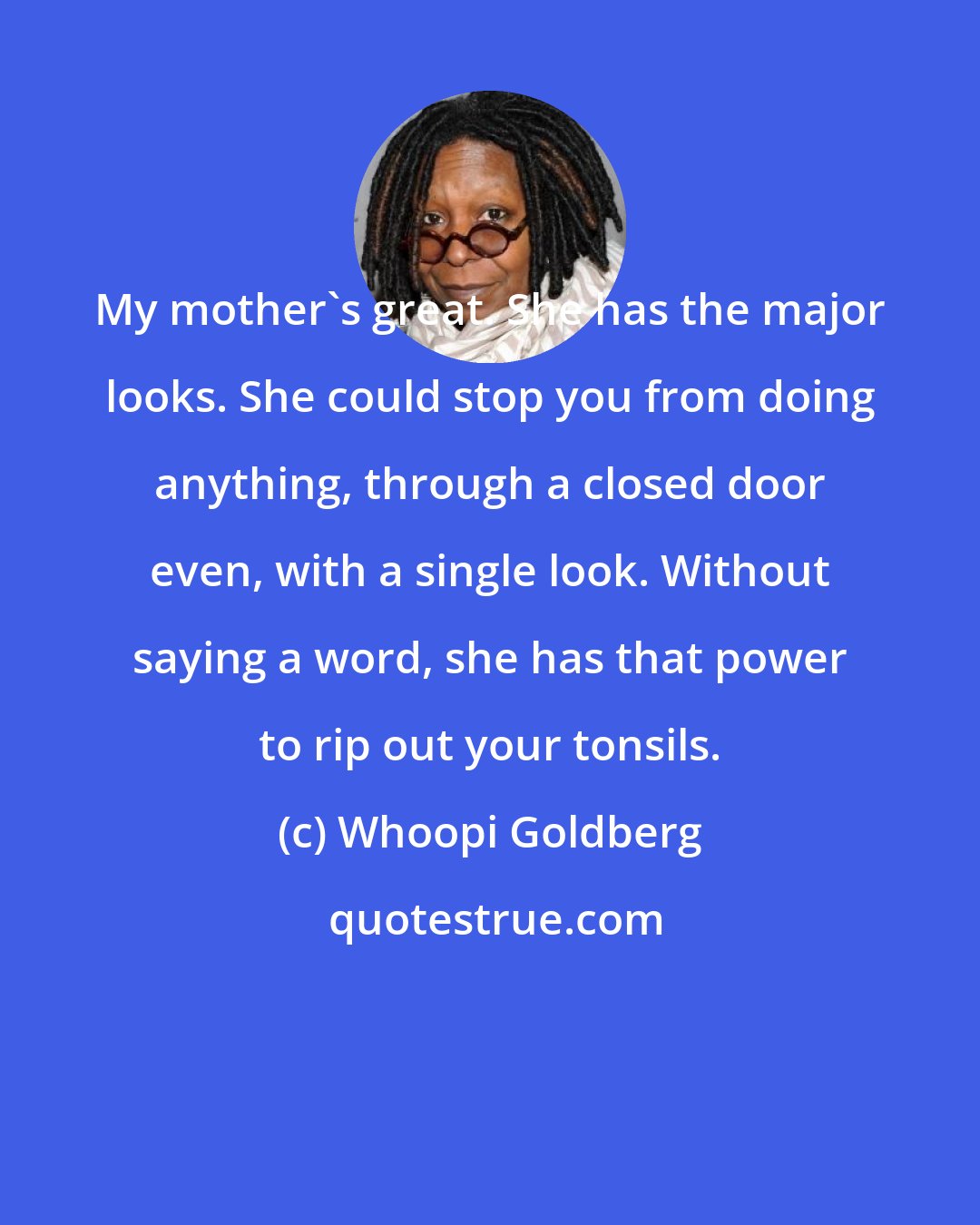 Whoopi Goldberg: My mother's great. She has the major looks. She could stop you from doing anything, through a closed door even, with a single look. Without saying a word, she has that power to rip out your tonsils.