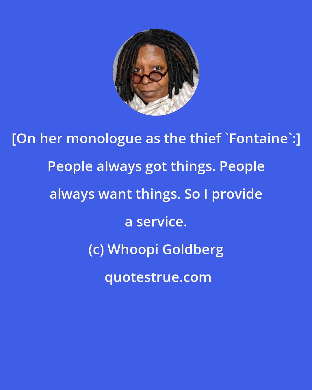 Whoopi Goldberg: [On her monologue as the thief 'Fontaine':] People always got things. People always want things. So I provide a service.