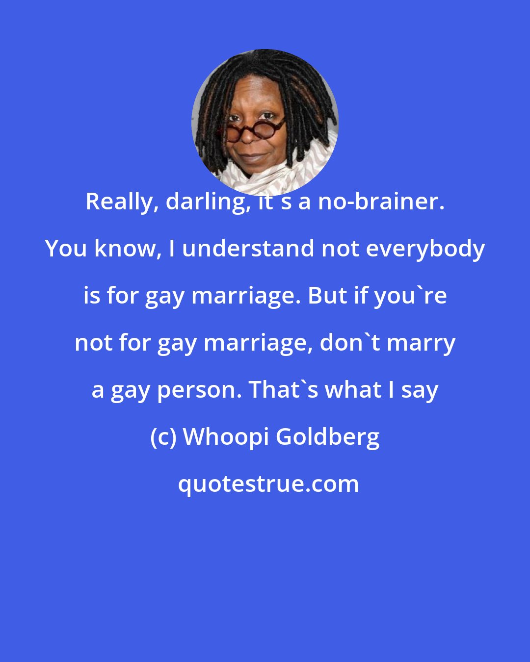 Whoopi Goldberg: Really, darling, it's a no-brainer. You know, I understand not everybody is for gay marriage. But if you're not for gay marriage, don't marry a gay person. That's what I say