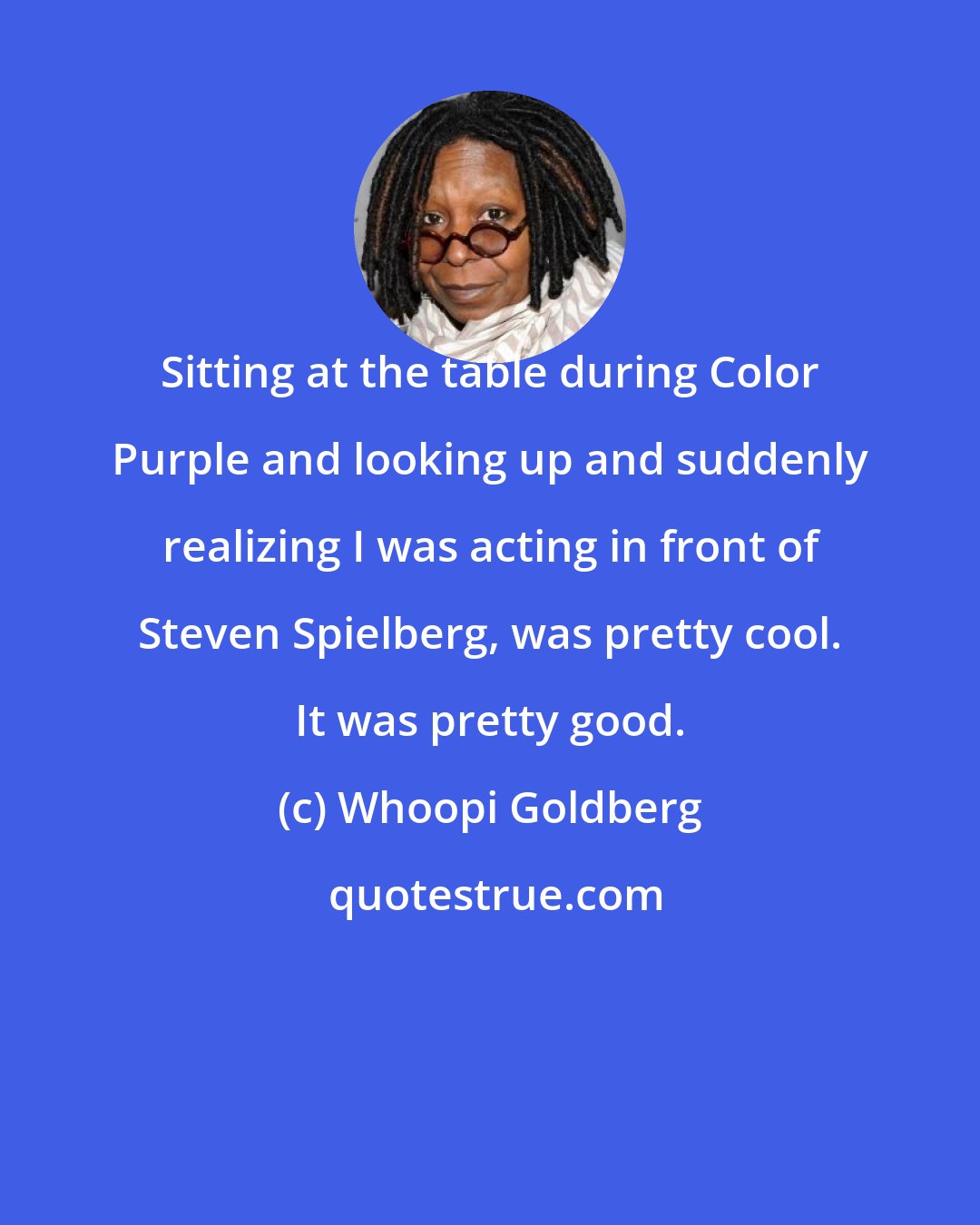 Whoopi Goldberg: Sitting at the table during Color Purple and looking up and suddenly realizing I was acting in front of Steven Spielberg, was pretty cool. It was pretty good.