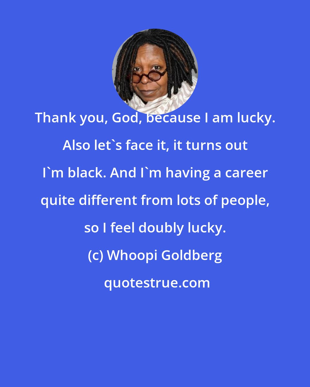 Whoopi Goldberg: Thank you, God, because I am lucky. Also let's face it, it turns out I'm black. And I'm having a career quite different from lots of people, so I feel doubly lucky.