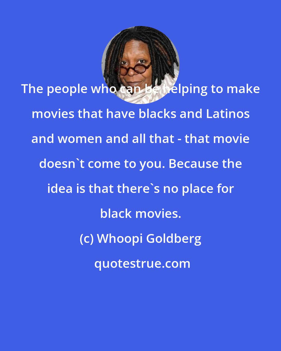 Whoopi Goldberg: The people who can be helping to make movies that have blacks and Latinos and women and all that - that movie doesn't come to you. Because the idea is that there's no place for black movies.