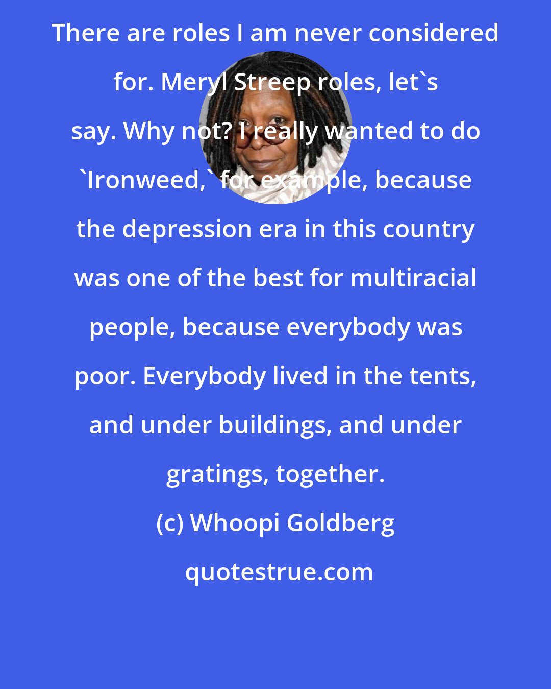 Whoopi Goldberg: There are roles I am never considered for. Meryl Streep roles, let's say. Why not? I really wanted to do 'Ironweed,' for example, because the depression era in this country was one of the best for multiracial people, because everybody was poor. Everybody lived in the tents, and under buildings, and under gratings, together.