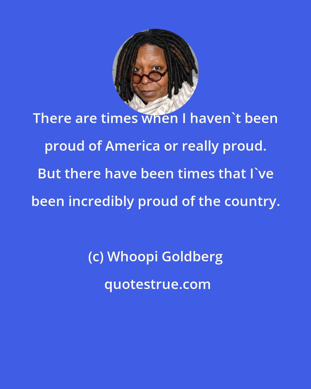 Whoopi Goldberg: There are times when I haven't been proud of America or really proud. But there have been times that I've been incredibly proud of the country.