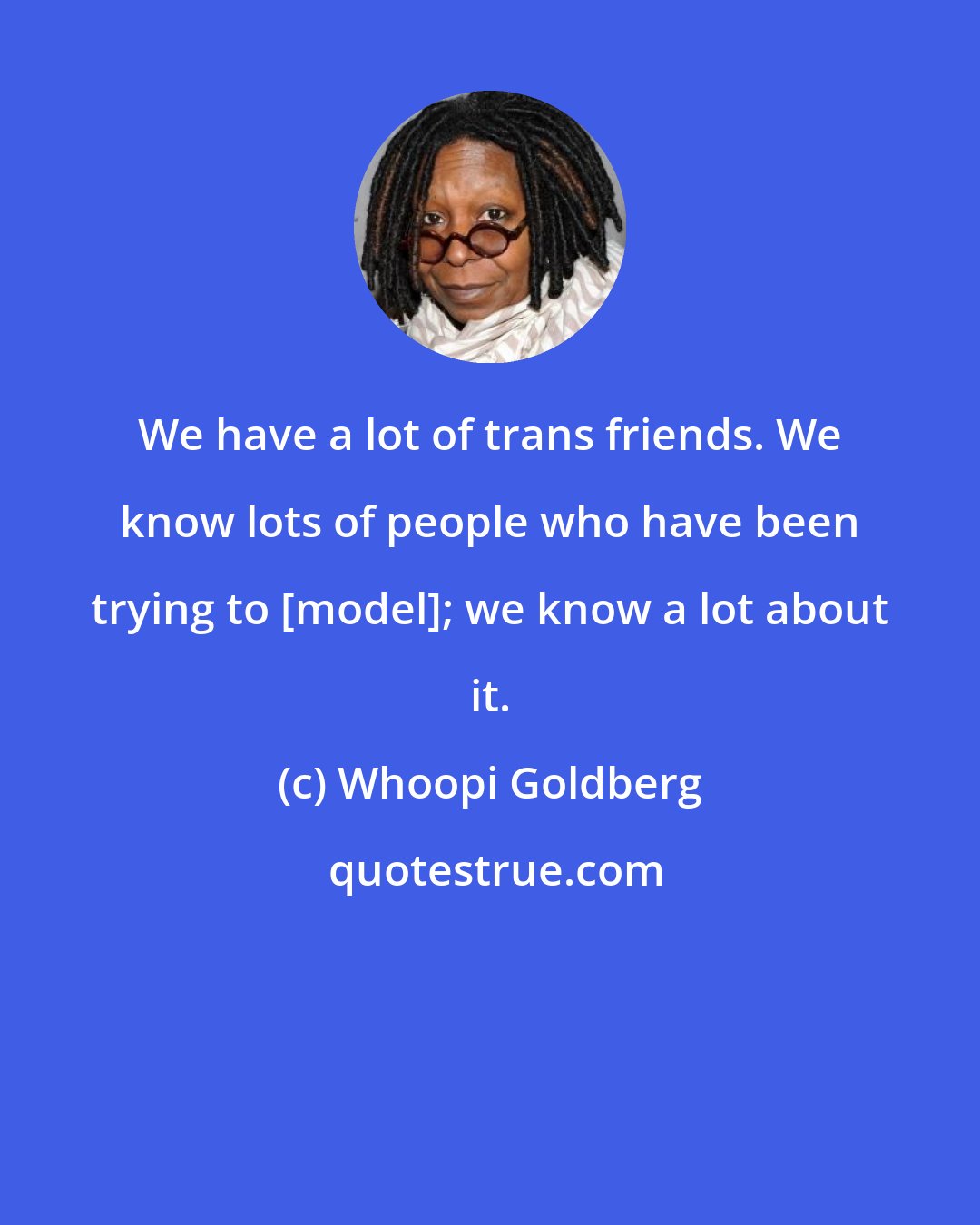 Whoopi Goldberg: We have a lot of trans friends. We know lots of people who have been trying to [model]; we know a lot about it.