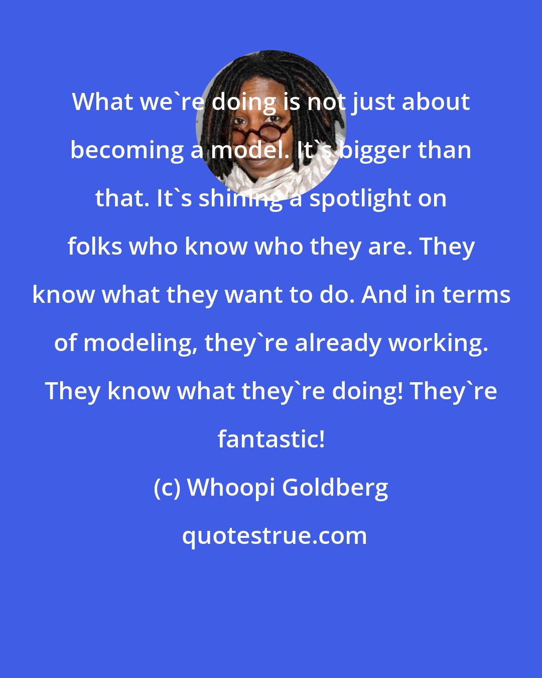 Whoopi Goldberg: What we're doing is not just about becoming a model. It's bigger than that. It's shining a spotlight on folks who know who they are. They know what they want to do. And in terms of modeling, they're already working. They know what they're doing! They're fantastic!