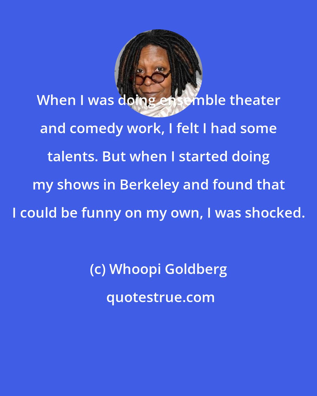 Whoopi Goldberg: When I was doing ensemble theater and comedy work, I felt I had some talents. But when I started doing my shows in Berkeley and found that I could be funny on my own, I was shocked.