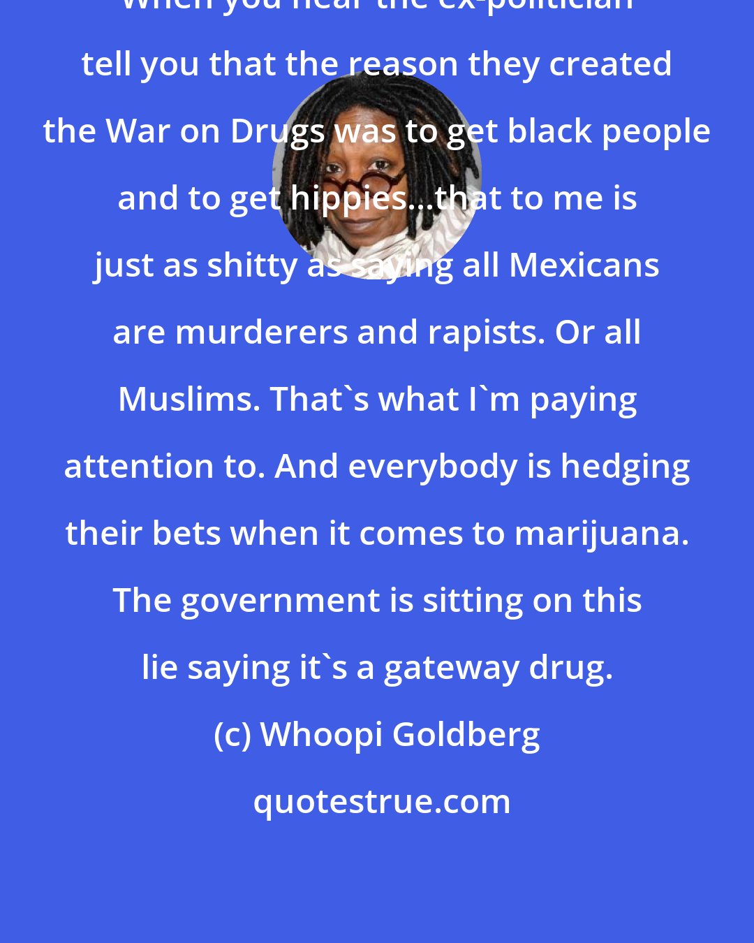 Whoopi Goldberg: When you hear the ex-politician tell you that the reason they created the War on Drugs was to get black people and to get hippies...that to me is just as shitty as saying all Mexicans are murderers and rapists. Or all Muslims. That's what I'm paying attention to. And everybody is hedging their bets when it comes to marijuana. The government is sitting on this lie saying it's a gateway drug.