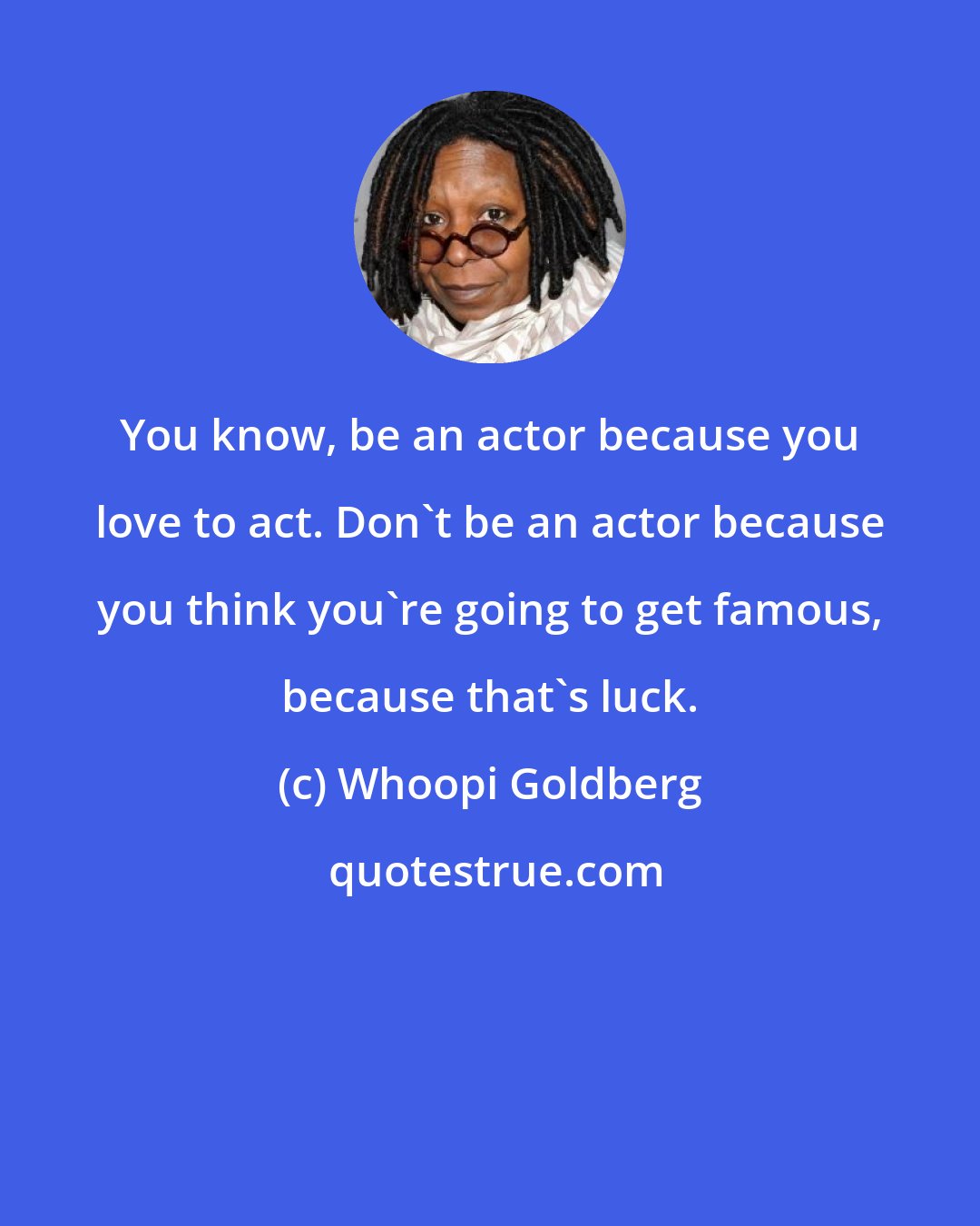 Whoopi Goldberg: You know, be an actor because you love to act. Don't be an actor because you think you're going to get famous, because that's luck.