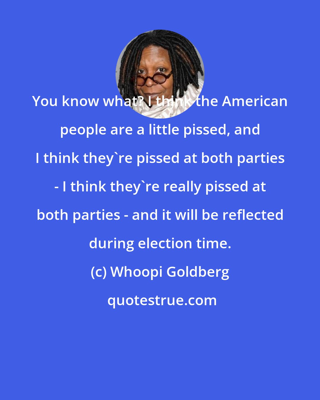 Whoopi Goldberg: You know what? I think the American people are a little pissed, and I think they're pissed at both parties - I think they're really pissed at both parties - and it will be reflected during election time.