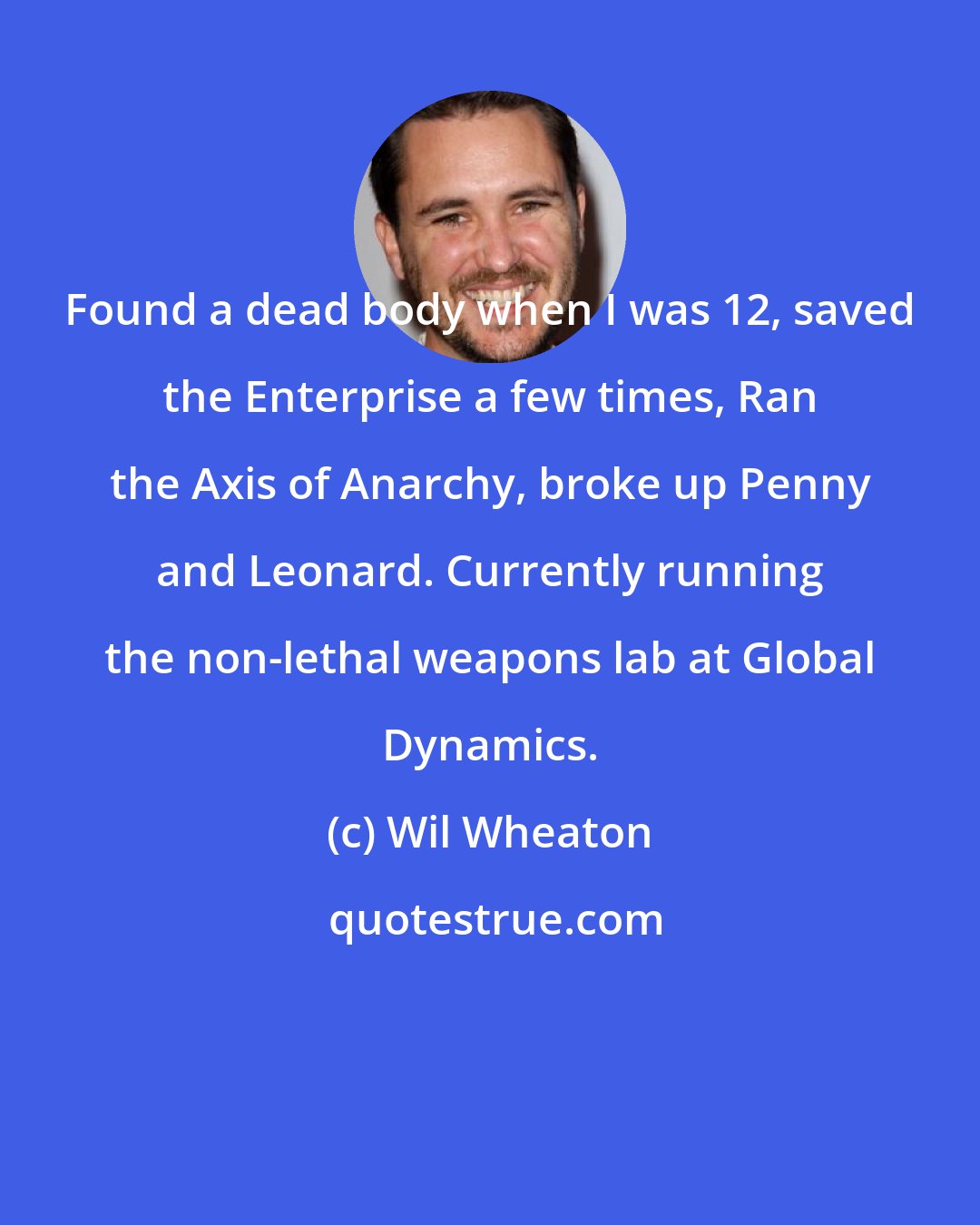 Wil Wheaton: Found a dead body when I was 12, saved the Enterprise a few times, Ran the Axis of Anarchy, broke up Penny and Leonard. Currently running the non-lethal weapons lab at Global Dynamics.