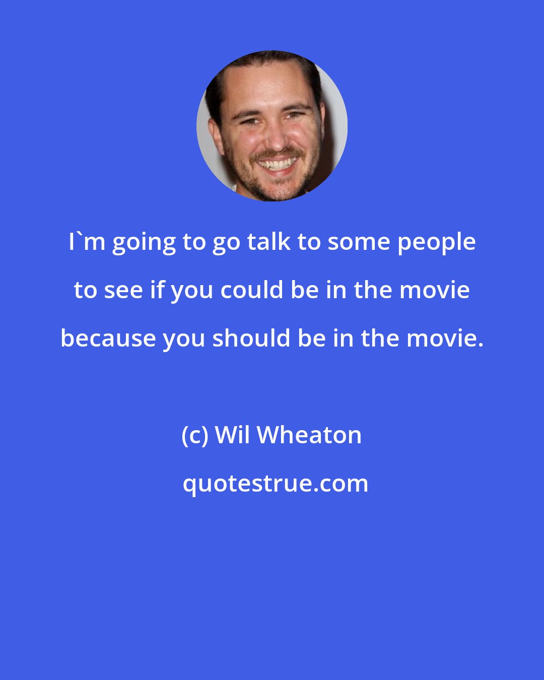 Wil Wheaton: I'm going to go talk to some people to see if you could be in the movie because you should be in the movie.