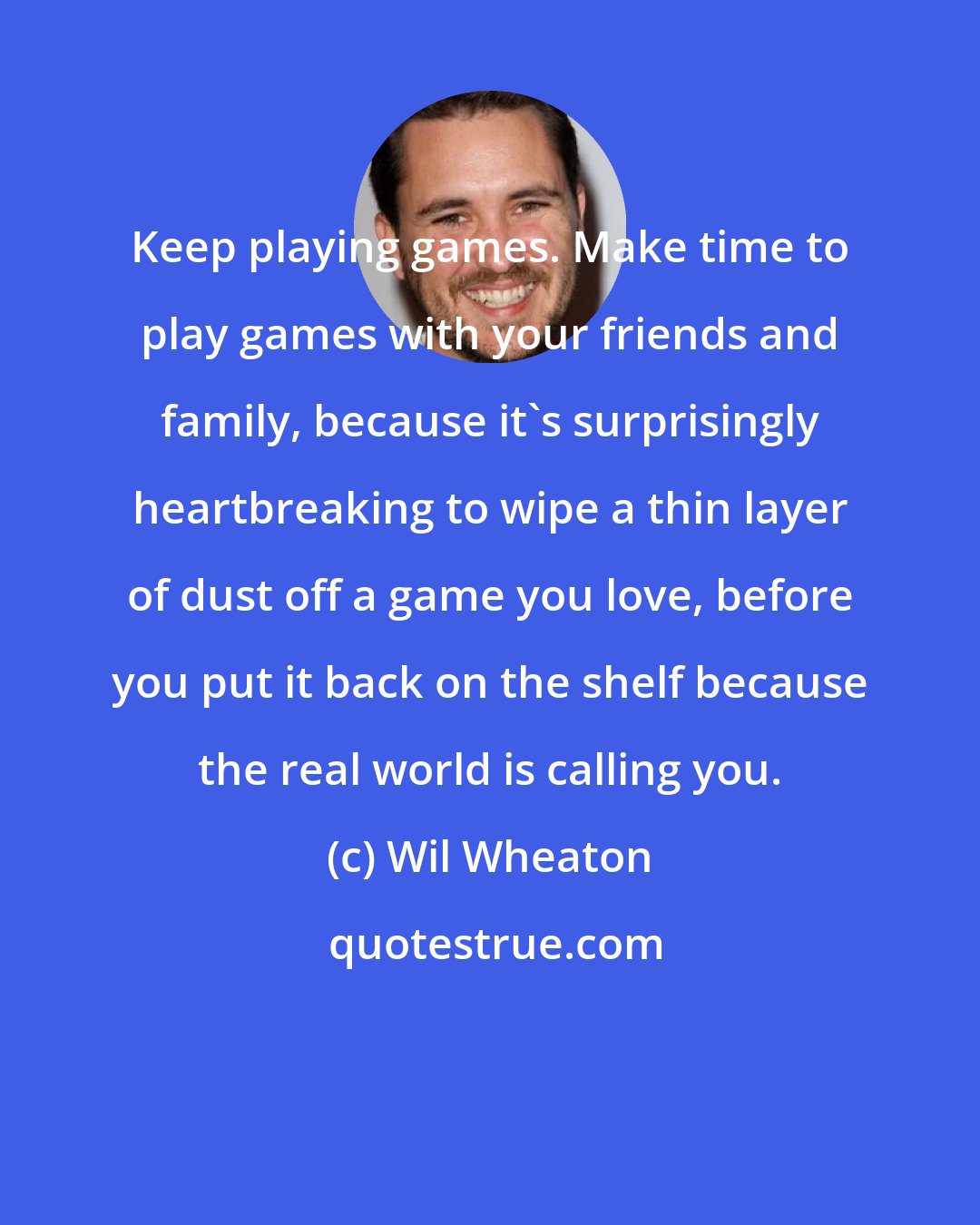 Wil Wheaton: Keep playing games. Make time to play games with your friends and family, because it's surprisingly heartbreaking to wipe a thin layer of dust off a game you love, before you put it back on the shelf because the real world is calling you.