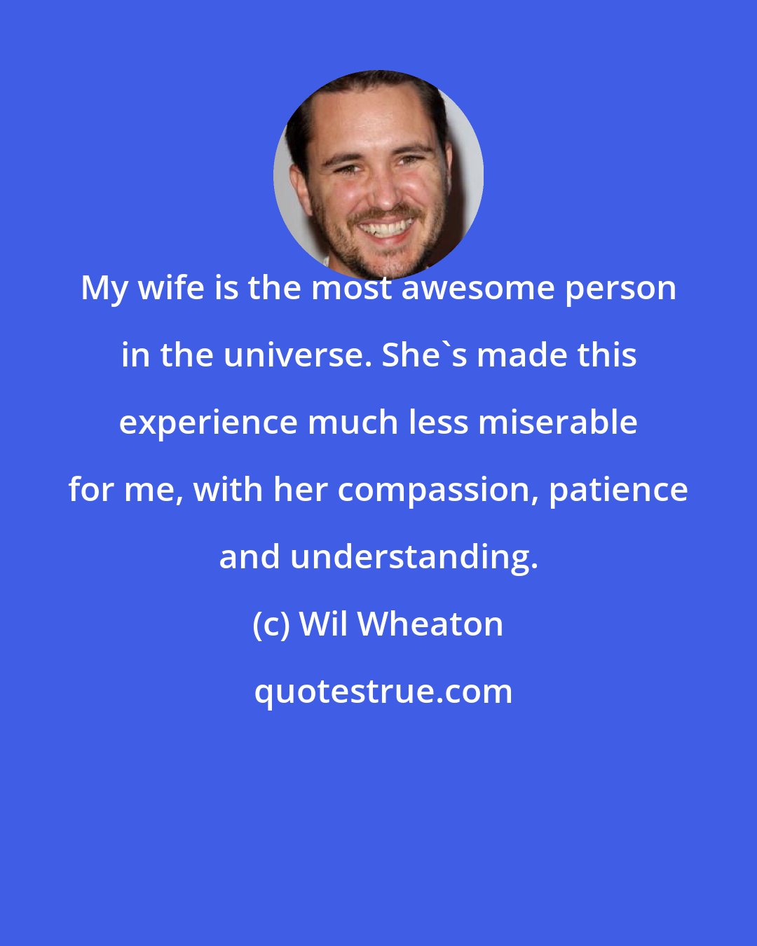 Wil Wheaton: My wife is the most awesome person in the universe. She's made this experience much less miserable for me, with her compassion, patience and understanding.