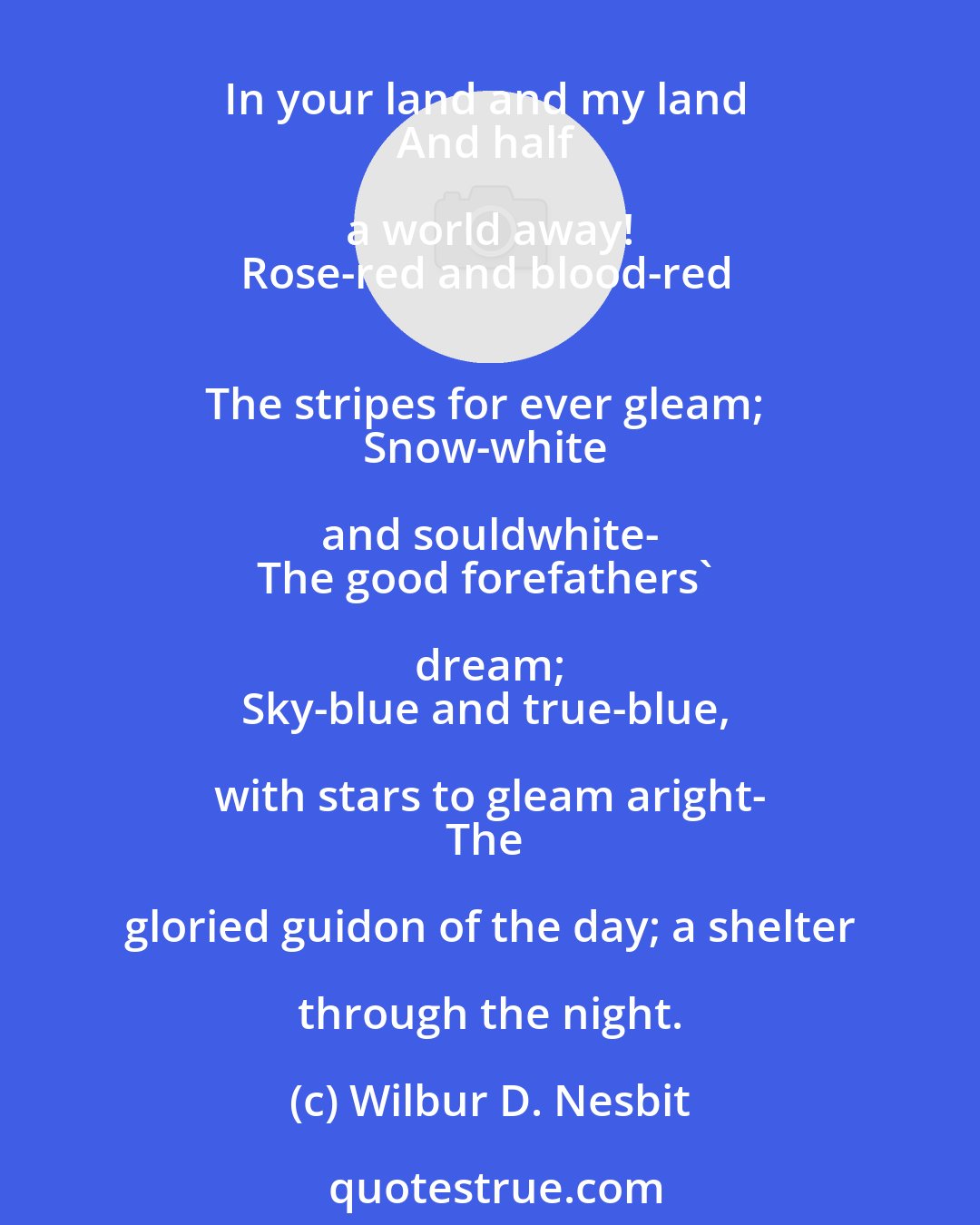 Wilbur D. Nesbit: The union of hearts-the union of hands-And the flag of our Union forever. - George Pope Morris.
Your flag and my flag, 
And how it flies today 
In your land and my land 
And half a world away! 
Rose-red and blood-red 
The stripes for ever gleam; 
Snow-white and souldwhite- 
The good forefathers' dream; 
Sky-blue and true-blue, with stars to gleam aright- 
The gloried guidon of the day; a shelter through the night.