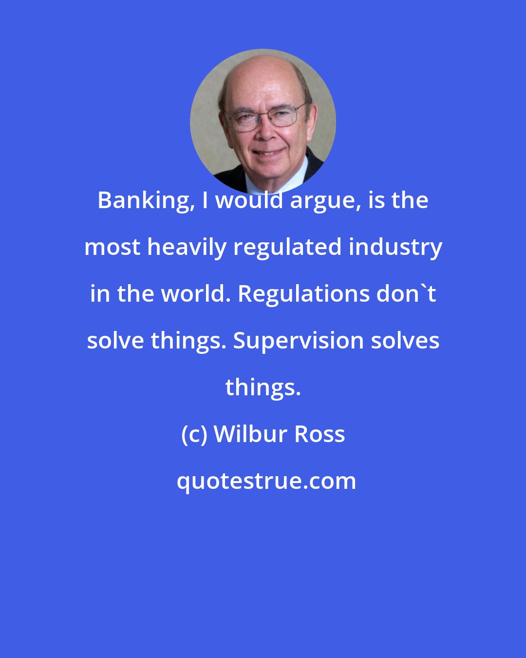 Wilbur Ross: Banking, I would argue, is the most heavily regulated industry in the world. Regulations don't solve things. Supervision solves things.