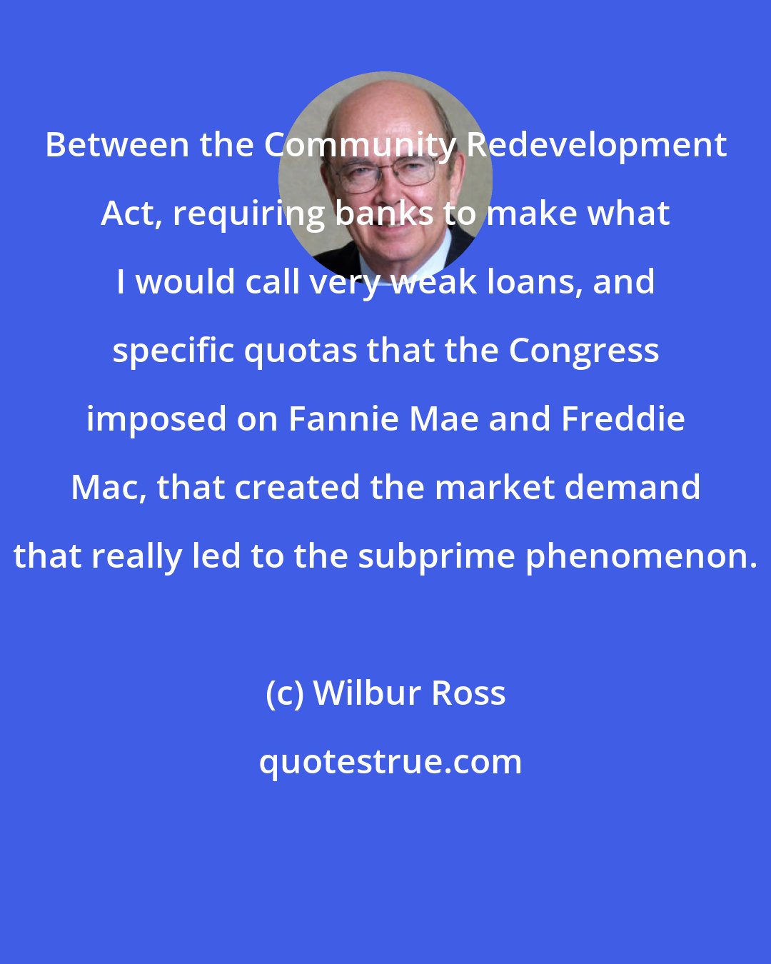 Wilbur Ross: Between the Community Redevelopment Act, requiring banks to make what I would call very weak loans, and specific quotas that the Congress imposed on Fannie Mae and Freddie Mac, that created the market demand that really led to the subprime phenomenon.