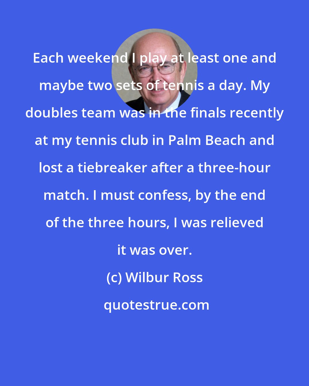 Wilbur Ross: Each weekend I play at least one and maybe two sets of tennis a day. My doubles team was in the finals recently at my tennis club in Palm Beach and lost a tiebreaker after a three-hour match. I must confess, by the end of the three hours, I was relieved it was over.