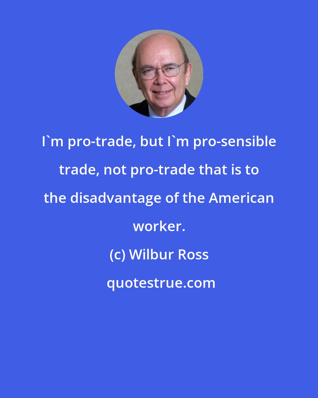 Wilbur Ross: I'm pro-trade, but I'm pro-sensible trade, not pro-trade that is to the disadvantage of the American worker.