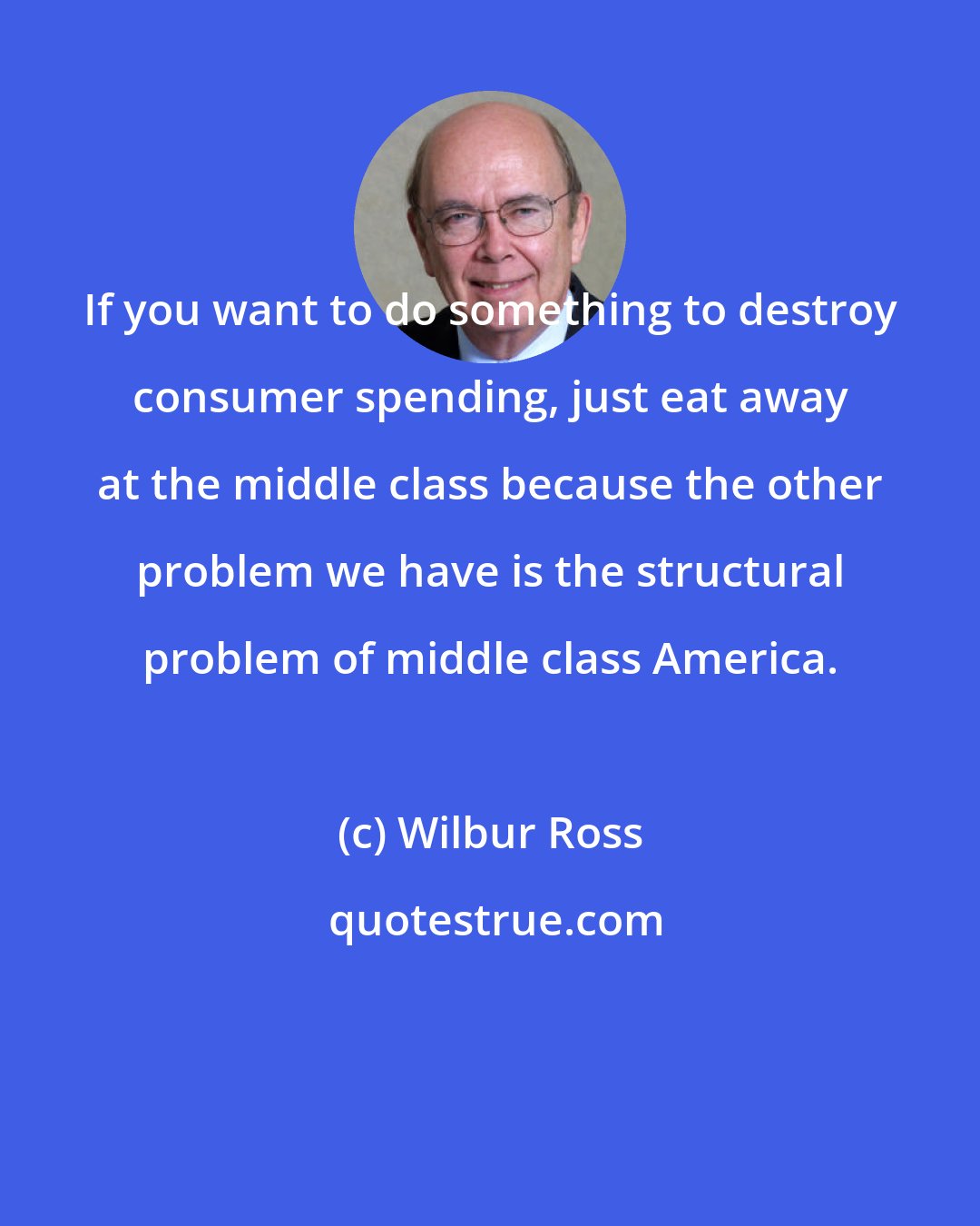 Wilbur Ross: If you want to do something to destroy consumer spending, just eat away at the middle class because the other problem we have is the structural problem of middle class America.