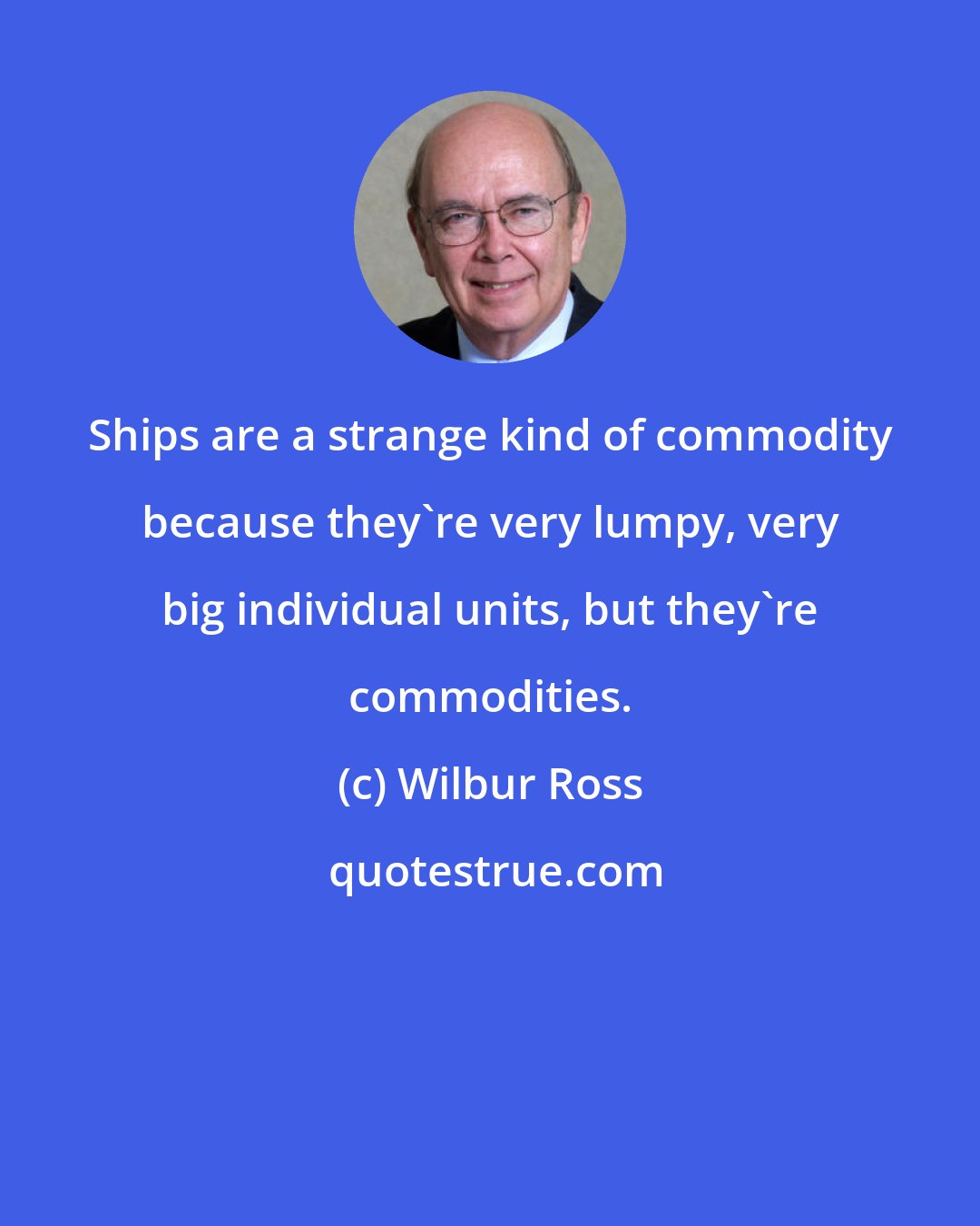 Wilbur Ross: Ships are a strange kind of commodity because they're very lumpy, very big individual units, but they're commodities.