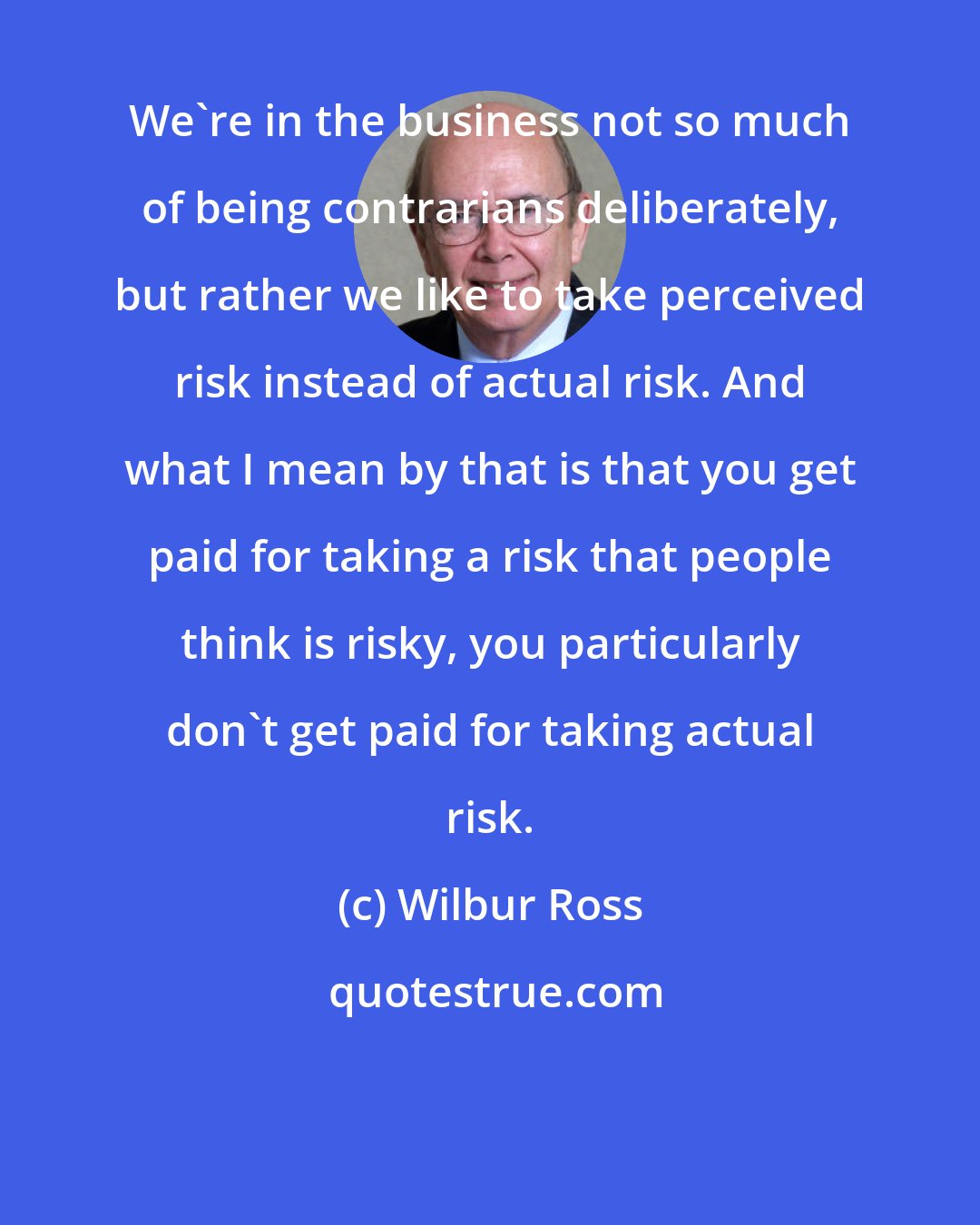 Wilbur Ross: We're in the business not so much of being contrarians deliberately, but rather we like to take perceived risk instead of actual risk. And what I mean by that is that you get paid for taking a risk that people think is risky, you particularly don't get paid for taking actual risk.