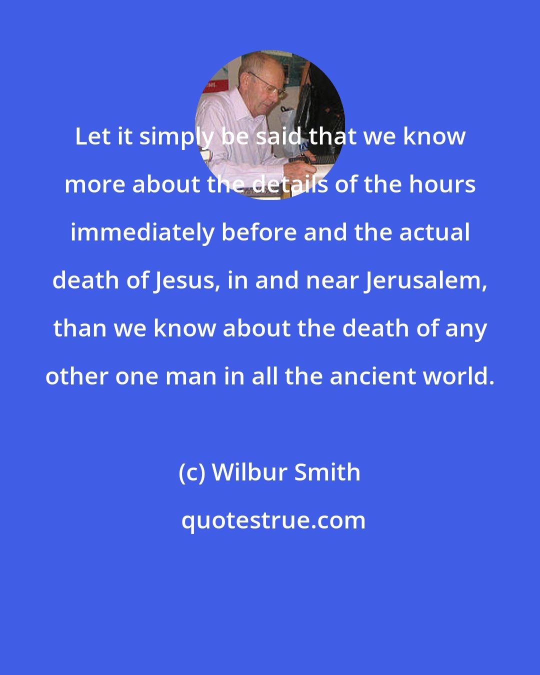 Wilbur Smith: Let it simply be said that we know more about the details of the hours immediately before and the actual death of Jesus, in and near Jerusalem, than we know about the death of any other one man in all the ancient world.