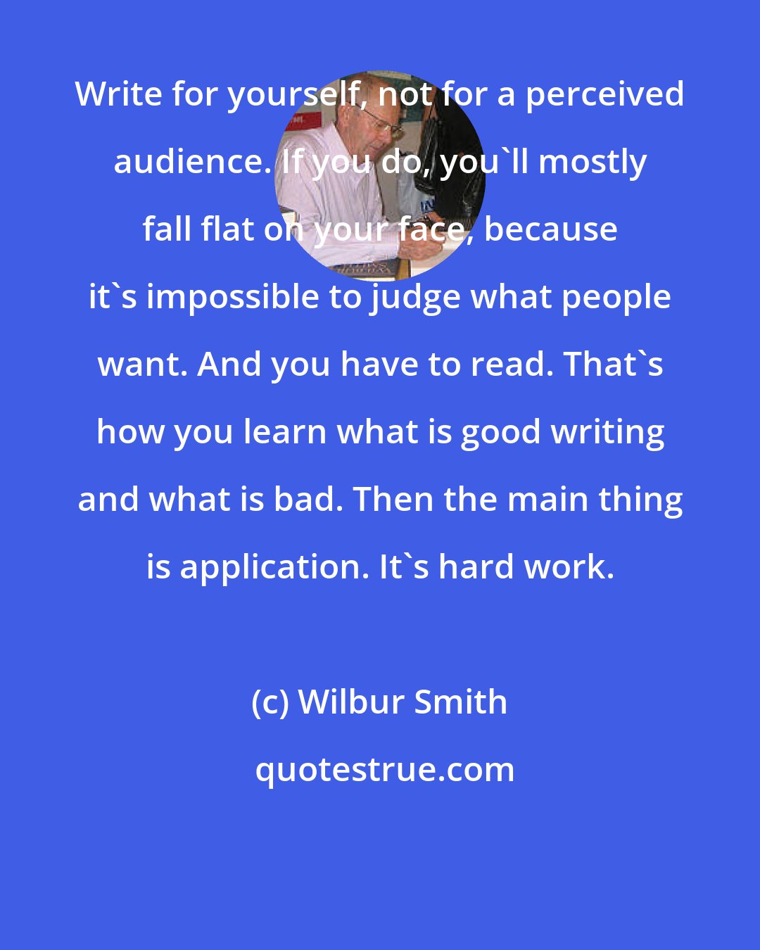 Wilbur Smith: Write for yourself, not for a perceived audience. If you do, you'll mostly fall flat on your face, because it's impossible to judge what people want. And you have to read. That's how you learn what is good writing and what is bad. Then the main thing is application. It's hard work.