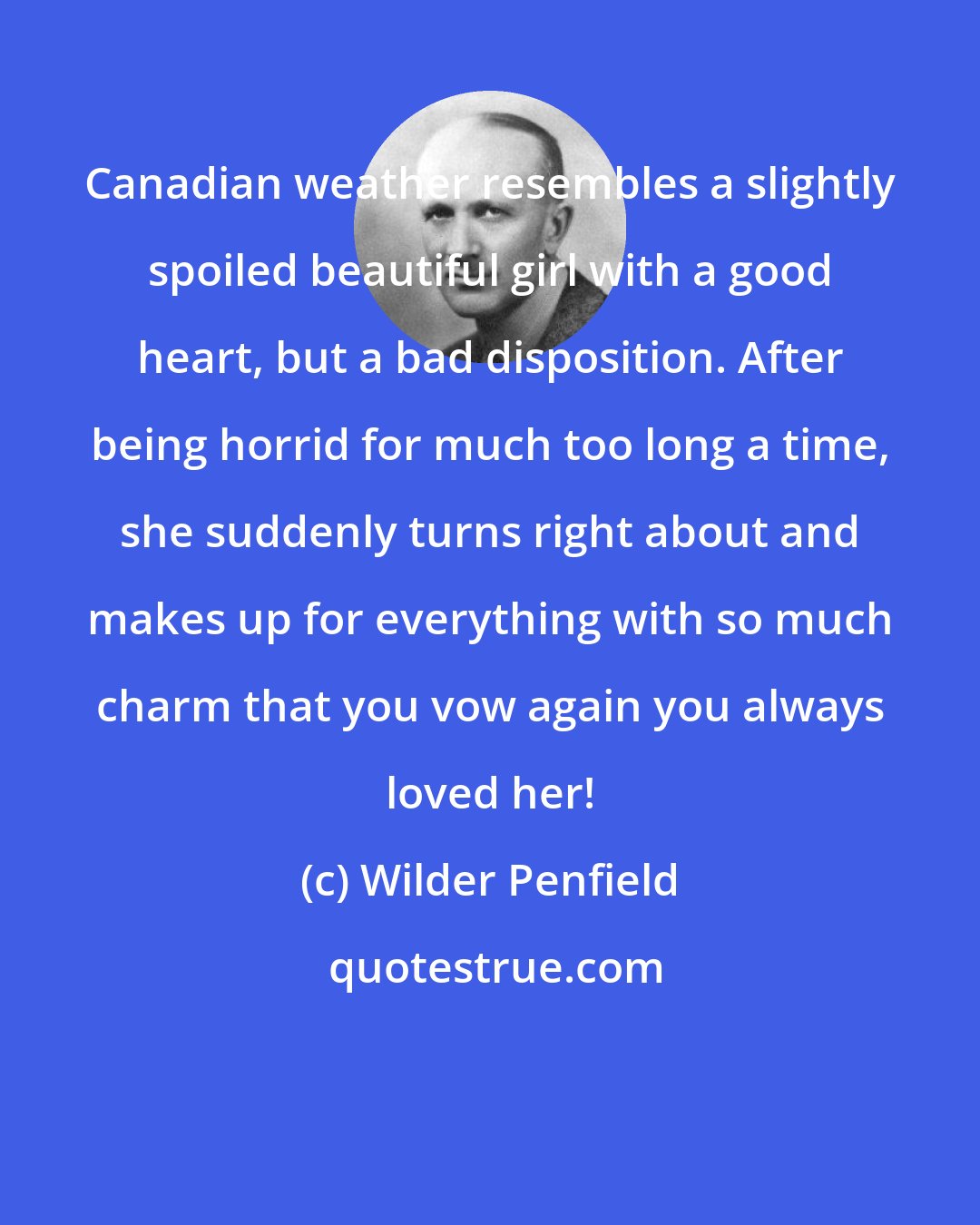 Wilder Penfield: Canadian weather resembles a slightly spoiled beautiful girl with a good heart, but a bad disposition. After being horrid for much too long a time, she suddenly turns right about and makes up for everything with so much charm that you vow again you always loved her!