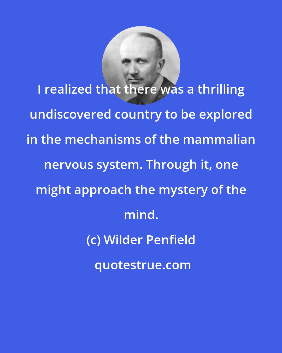 Wilder Penfield: I realized that there was a thrilling undiscovered country to be explored in the mechanisms of the mammalian nervous system. Through it, one might approach the mystery of the mind.