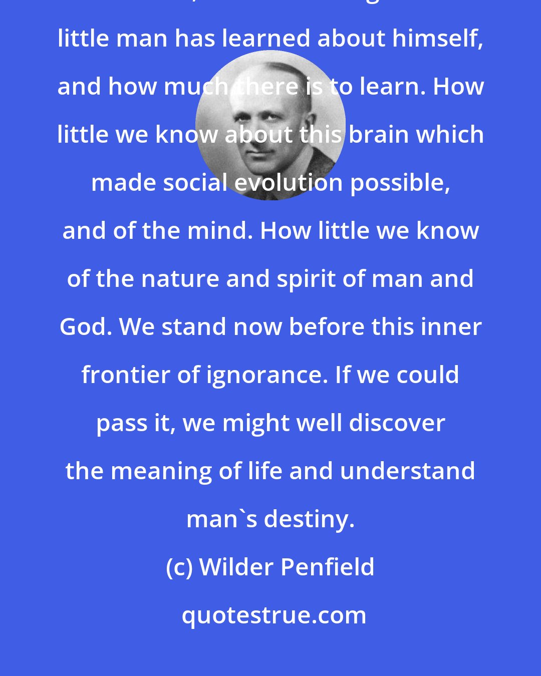 Wilder Penfield: In spite of all these disquieting triumphs in the field of natural science, it's astonishing how little man has learned about himself, and how much there is to learn. How little we know about this brain which made social evolution possible, and of the mind. How little we know of the nature and spirit of man and God. We stand now before this inner frontier of ignorance. If we could pass it, we might well discover the meaning of life and understand man's destiny.