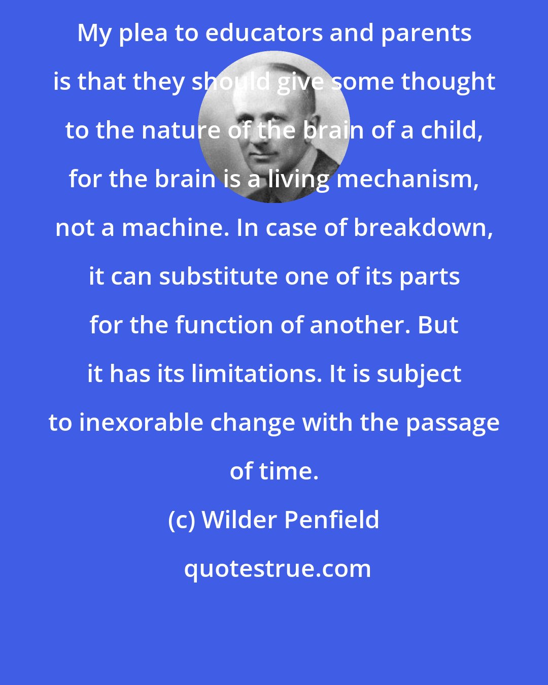 Wilder Penfield: My plea to educators and parents is that they should give some thought to the nature of the brain of a child, for the brain is a living mechanism, not a machine. In case of breakdown, it can substitute one of its parts for the function of another. But it has its limitations. It is subject to inexorable change with the passage of time.