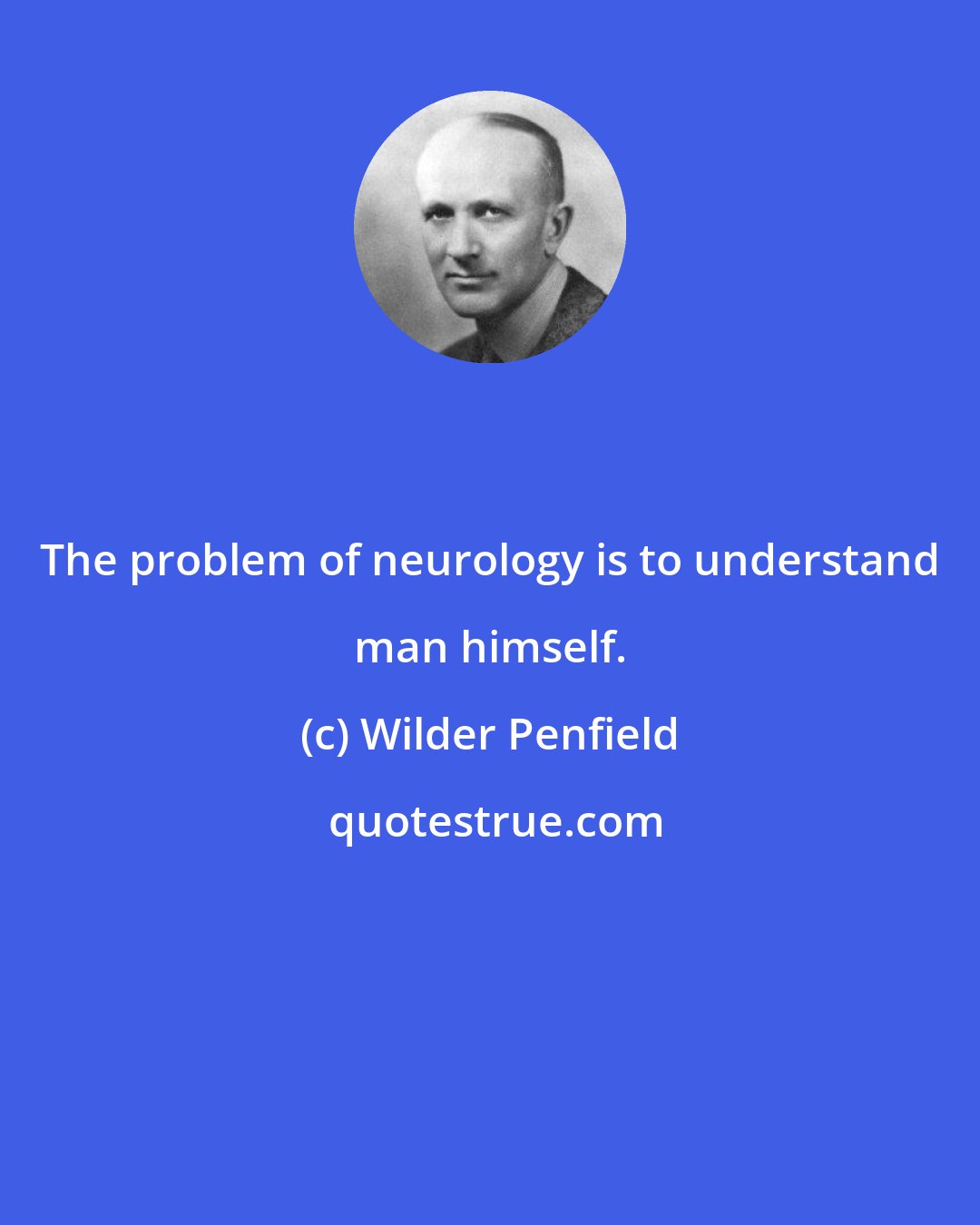 Wilder Penfield: The problem of neurology is to understand man himself.