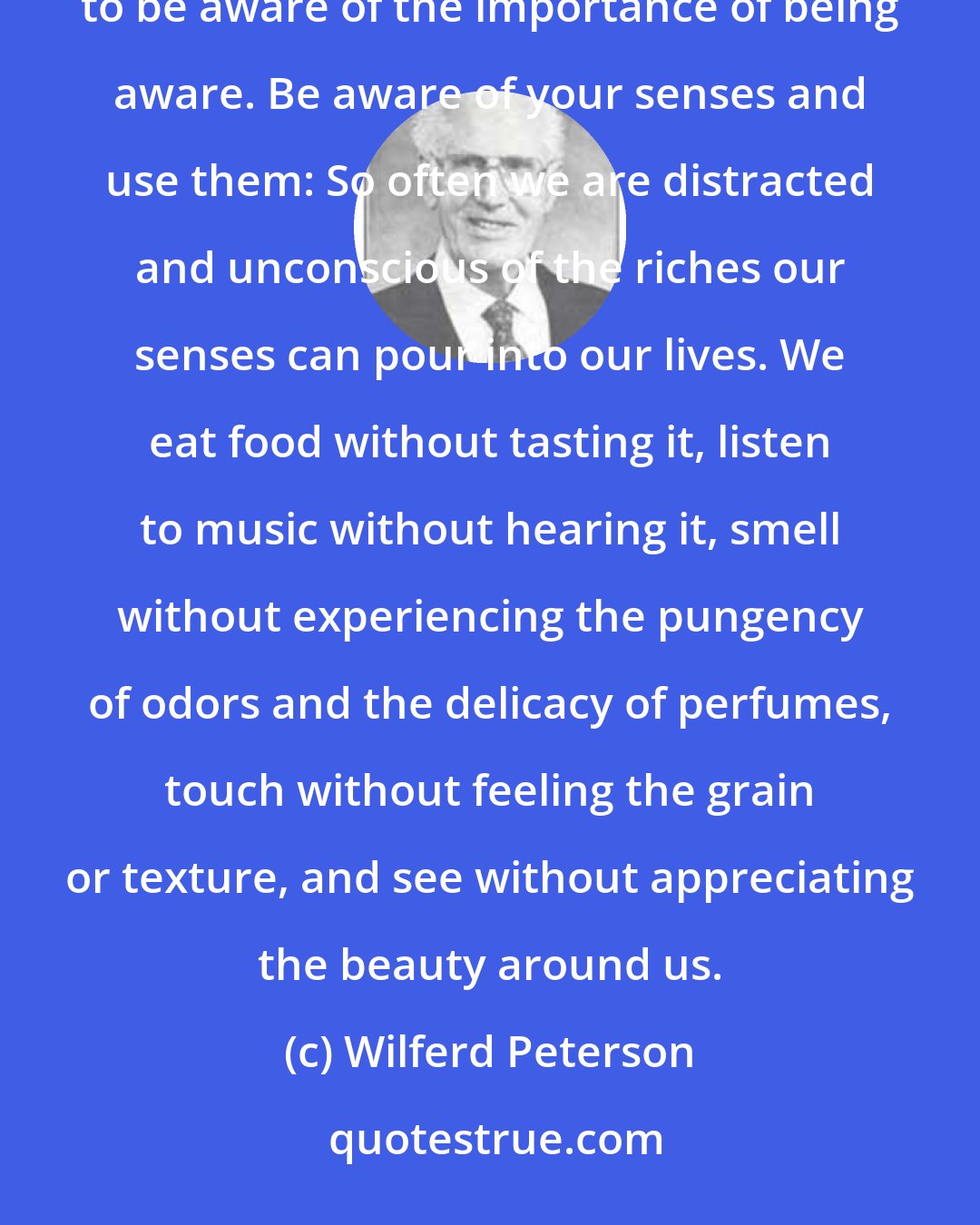 Wilferd Peterson: A person is alive only to the degree that he or she is aware. To make the most of life we must constantly strive to be aware of the importance of being aware. Be aware of your senses and use them: So often we are distracted and unconscious of the riches our senses can pour into our lives. We eat food without tasting it, listen to music without hearing it, smell without experiencing the pungency of odors and the delicacy of perfumes, touch without feeling the grain or texture, and see without appreciating the beauty around us.