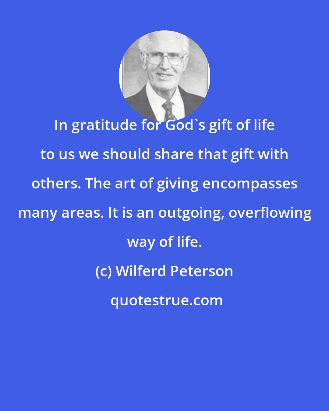 Wilferd Peterson: In gratitude for God's gift of life to us we should share that gift with others. The art of giving encompasses many areas. It is an outgoing, overflowing way of life.