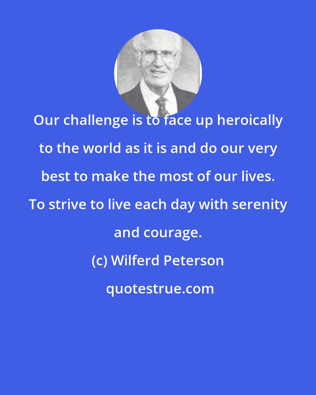 Wilferd Peterson: Our challenge is to face up heroically to the world as it is and do our very best to make the most of our lives. To strive to live each day with serenity and courage.