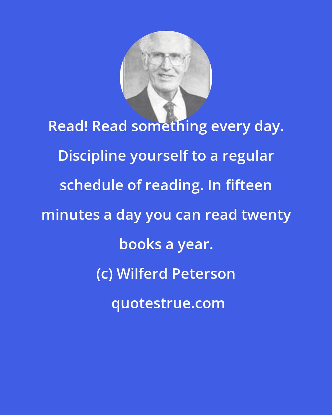 Wilferd Peterson: Read! Read something every day. Discipline yourself to a regular schedule of reading. In fifteen minutes a day you can read twenty books a year.