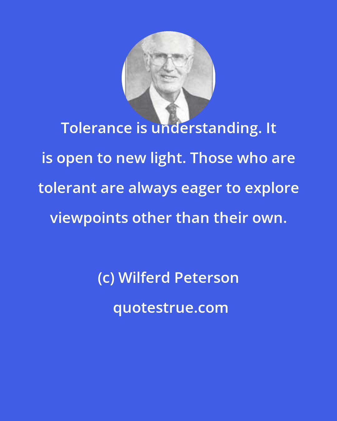 Wilferd Peterson: Tolerance is understanding. It is open to new light. Those who are tolerant are always eager to explore viewpoints other than their own.