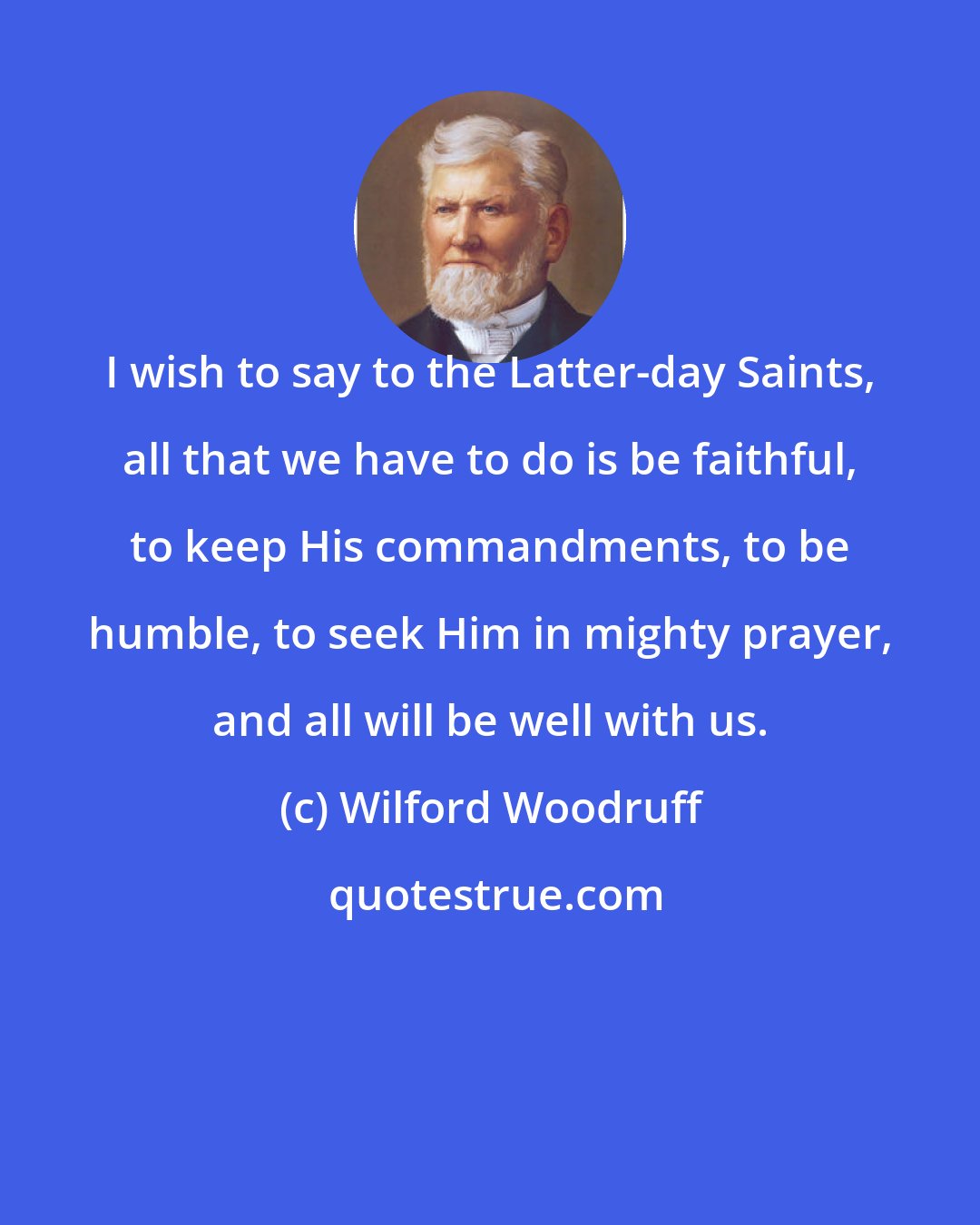 Wilford Woodruff: I wish to say to the Latter-day Saints, all that we have to do is be faithful, to keep His commandments, to be humble, to seek Him in mighty prayer, and all will be well with us.