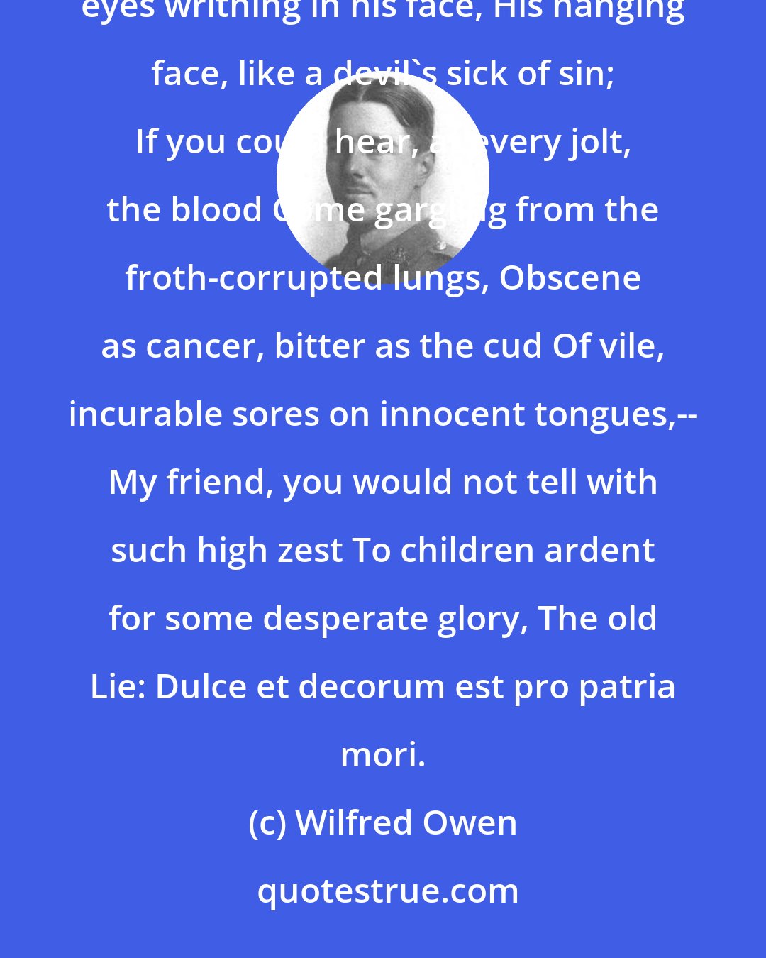Wilfred Owen: If in some smothering dreams you too could pace Behind the wagon that we flung him in, And watch the white eyes writhing in his face, His hanging face, like a devil's sick of sin; If you could hear, at every jolt, the blood Come gargling from the froth-corrupted lungs, Obscene as cancer, bitter as the cud Of vile, incurable sores on innocent tongues,-- My friend, you would not tell with such high zest To children ardent for some desperate glory, The old Lie: Dulce et decorum est pro patria mori.