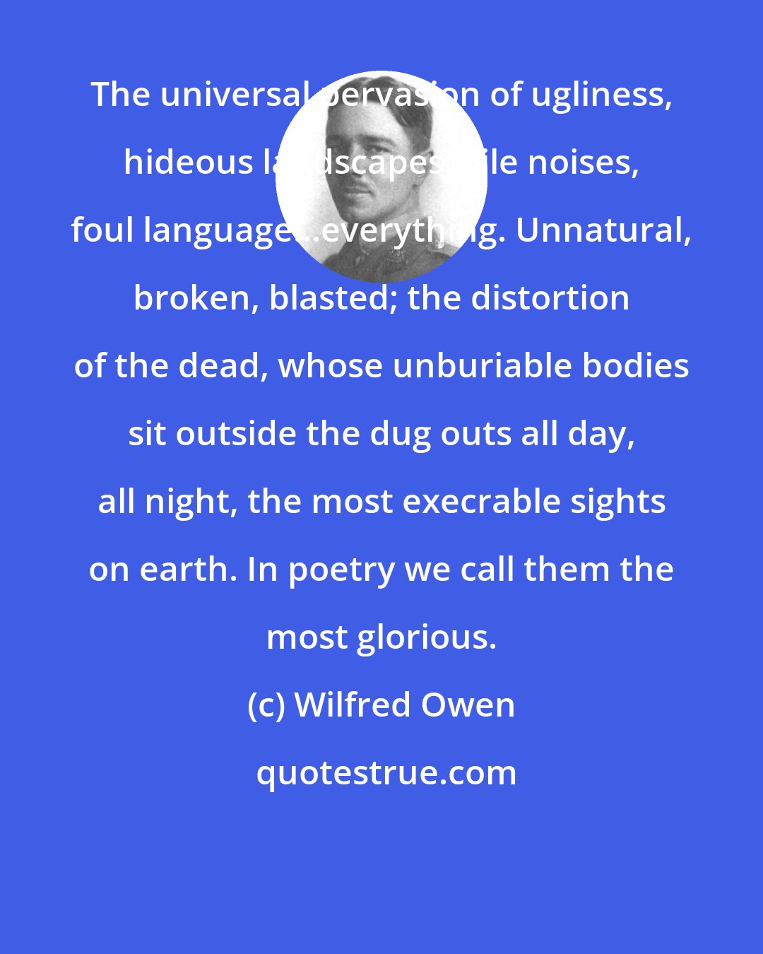 Wilfred Owen: The universal pervasion of ugliness, hideous landscapes, vile noises, foul language...everything. Unnatural, broken, blasted; the distortion of the dead, whose unburiable bodies sit outside the dug outs all day, all night, the most execrable sights on earth. In poetry we call them the most glorious.