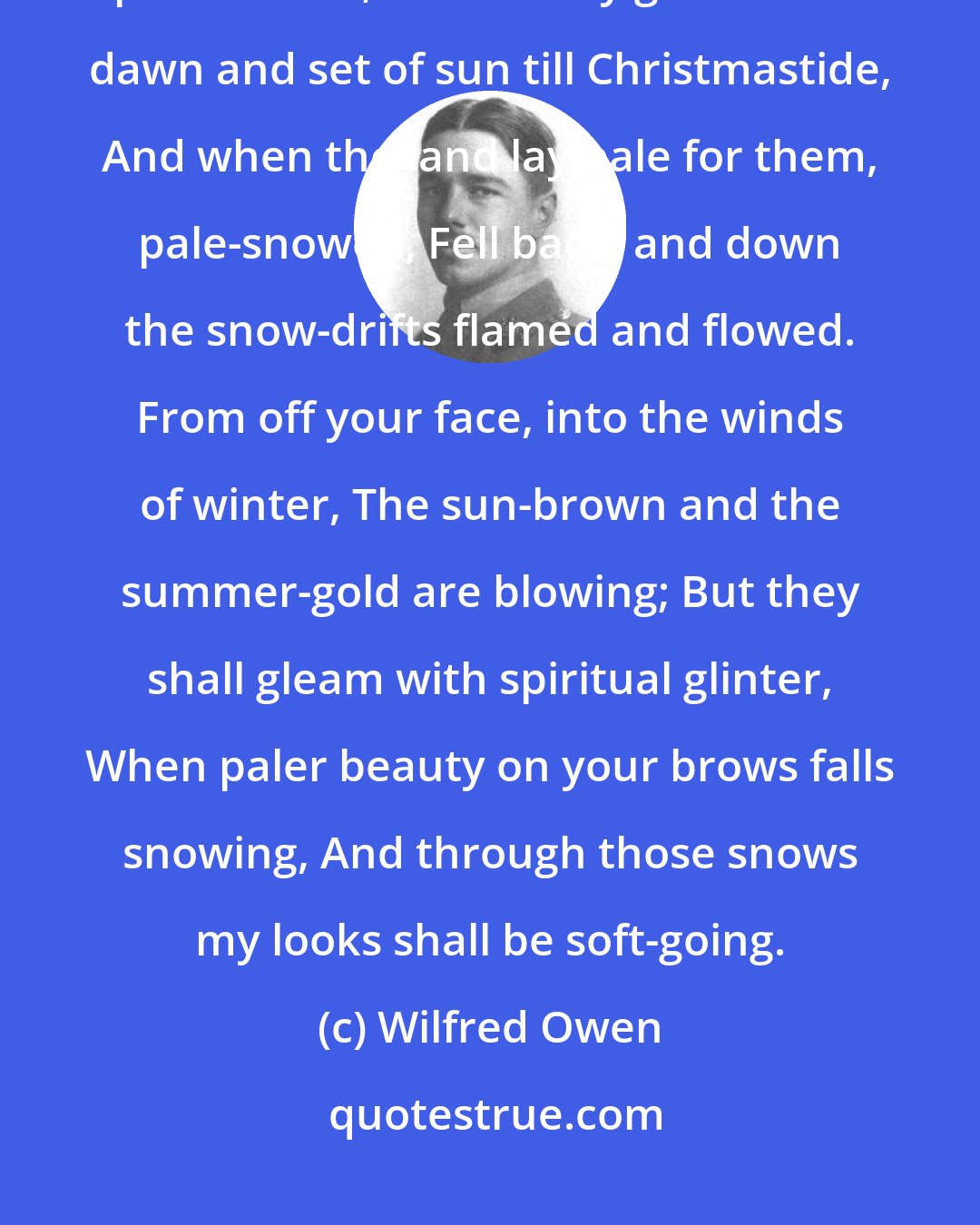 Wilfred Owen: Winter Song The browns, the olives, and the yellows died, And were swept up to heaven; where they glowed Each dawn and set of sun till Christmastide, And when the land lay pale for them, pale-snowed, Fell back, and down the snow-drifts flamed and flowed. From off your face, into the winds of winter, The sun-brown and the summer-gold are blowing; But they shall gleam with spiritual glinter, When paler beauty on your brows falls snowing, And through those snows my looks shall be soft-going.