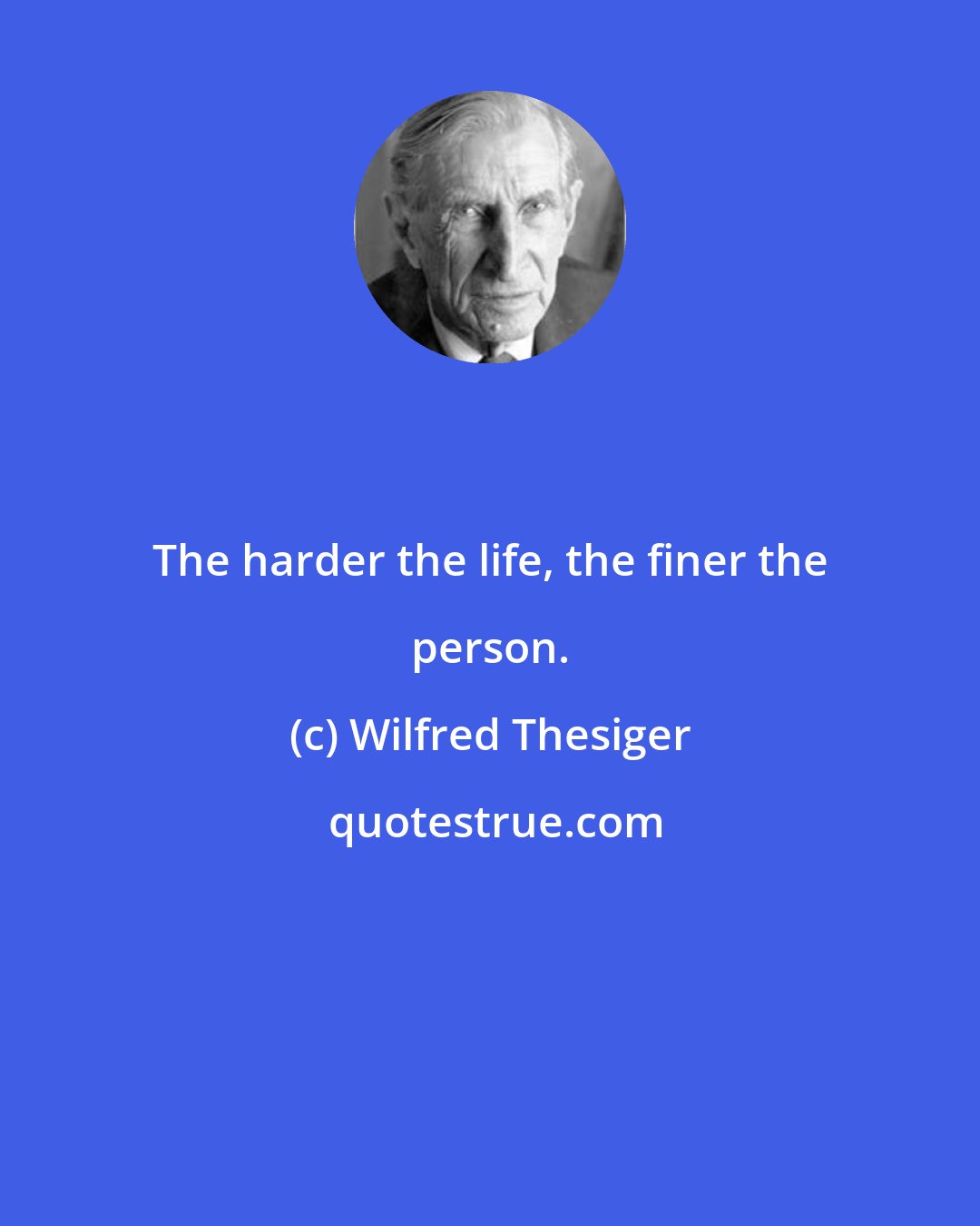 Wilfred Thesiger: The harder the life, the finer the person.