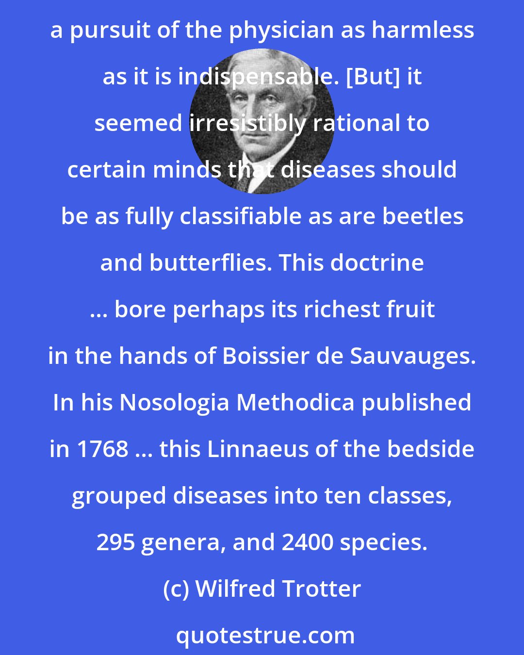 Wilfred Trotter: The air of caricature never fails to show itself in the products of reason applied relentlessly and without correction. The observation of clinical facts would seem to be a pursuit of the physician as harmless as it is indispensable. [But] it seemed irresistibly rational to certain minds that diseases should be as fully classifiable as are beetles and butterflies. This doctrine ... bore perhaps its richest fruit in the hands of Boissier de Sauvauges. In his Nosologia Methodica published in 1768 ... this Linnaeus of the bedside grouped diseases into ten classes, 295 genera, and 2400 species.