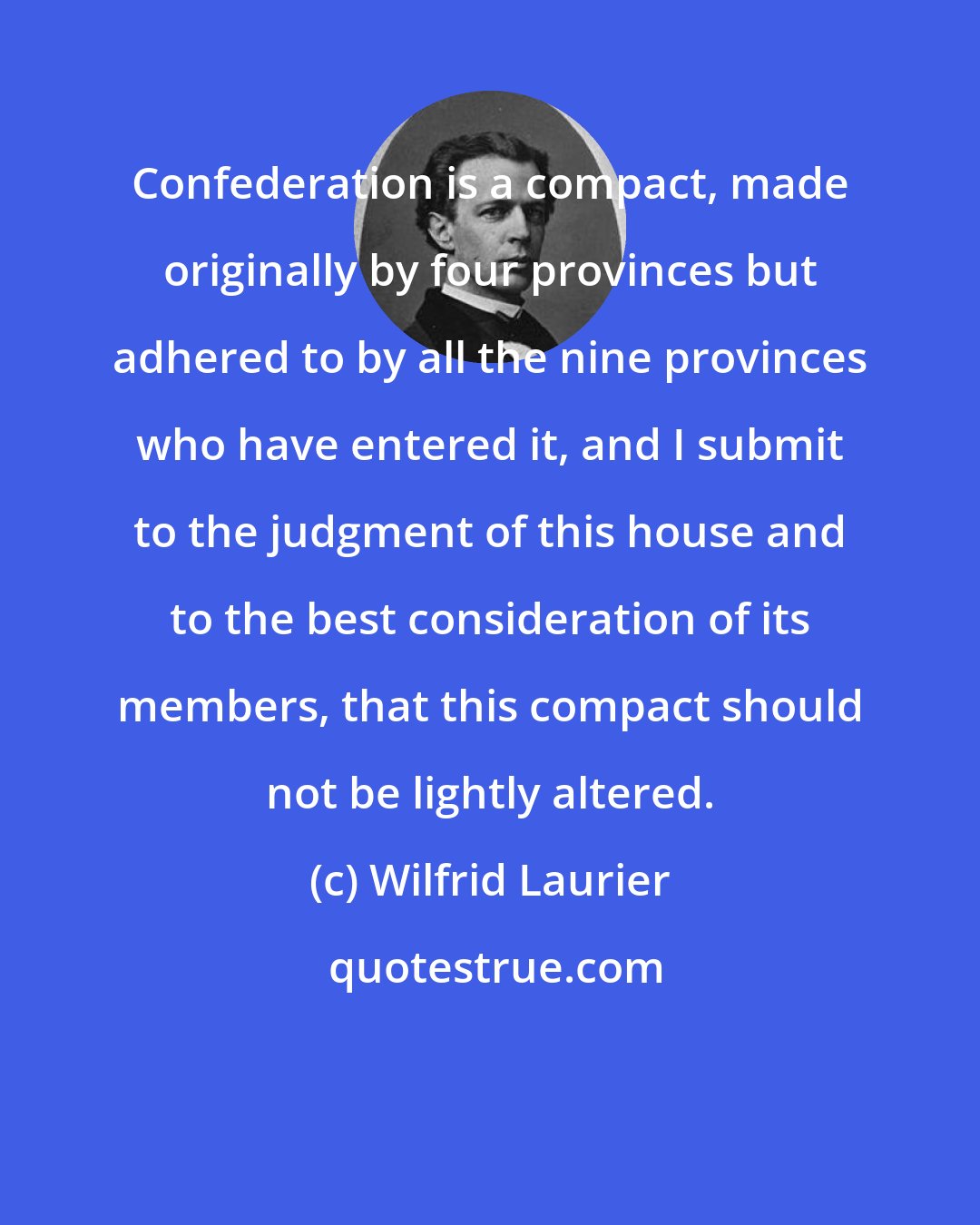 Wilfrid Laurier: Confederation is a compact, made originally by four provinces but adhered to by all the nine provinces who have entered it, and I submit to the judgment of this house and to the best consideration of its members, that this compact should not be lightly altered.